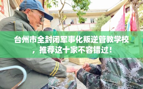 台州市全封闭军事化叛逆管教学校,推荐这十家不容错过! 台州市全封闭军事化叛逆管教学校,推荐这十家不容错过!