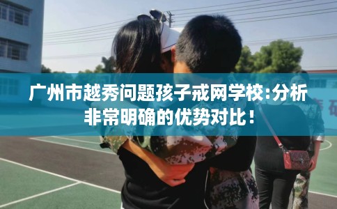 广州市越秀问题孩子戒网学校:分析非常明确的优势对比! 广州市越秀问题孩子戒网学校:分析非常明确的优势对比!