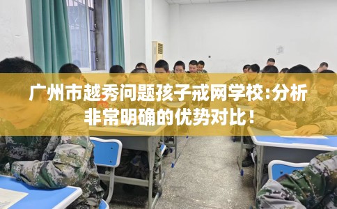 广州市越秀问题孩子戒网学校:分析非常明确的优势对比! 广州市越秀问题孩子戒网学校:分析非常明确的优势对比!