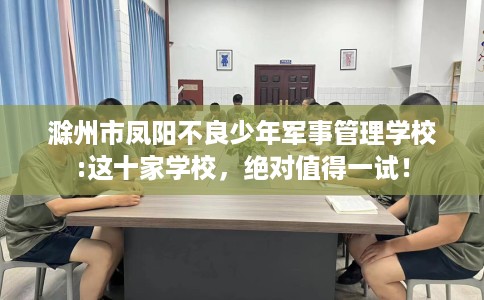 滁州市凤阳不良少年军事管理学校:这十家学校，绝对值得一试！
