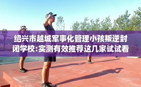 绍兴市越城军事化管理小孩叛逆封闭学校:实测有效推荐这几家试试看! 绍兴市越城军事化管理小孩叛逆封闭学校:实测有效推荐这几家试试看!