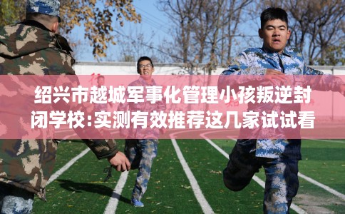 绍兴市越城军事化管理小孩叛逆封闭学校:实测有效推荐这几家试试看! 绍兴市越城军事化管理小孩叛逆封闭学校:实测有效推荐这几家试试看!