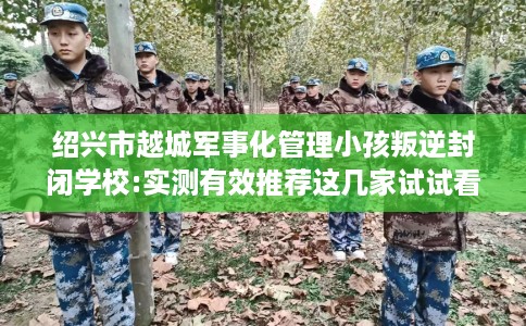 绍兴市越城军事化管理小孩叛逆封闭学校:实测有效推荐这几家试试看！