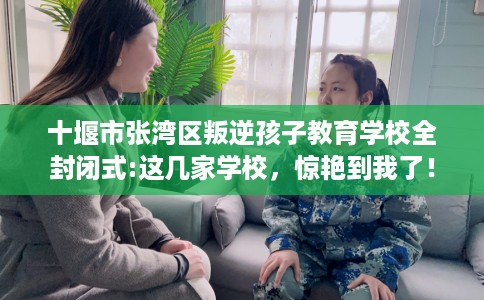 十堰市张湾区叛逆孩子教育学校全封闭式:这几家学校，惊艳到我了！