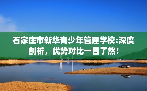石家庄市新华青少年管理学校:深度剖析,优势对比一目了然! 石家庄市新华青少年管理学校:深度剖析,优势对比一目了然!