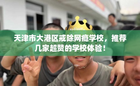 天津市大港区戒除网瘾学校,推荐几家超赞的学校体验! 天津市大港区戒除网瘾学校,推荐几家超赞的学校体验!