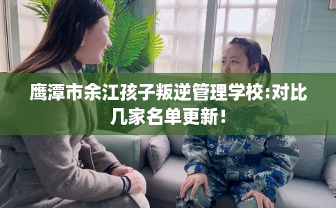 鹰潭市余江孩子叛逆管理学校:对比几家名单更新！