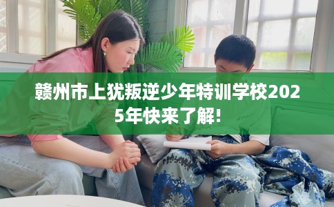 赣州市上犹叛逆少年特训学校2025年快来了解!