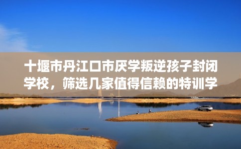十堰市丹江口市厌学叛逆孩子封闭学校，筛选几家值得信赖的特训学校！