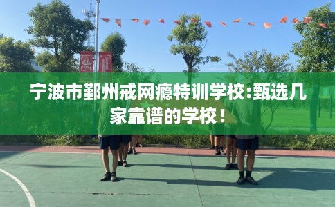 宁波市鄞州戒网瘾特训学校:甄选几家靠谱的学校！