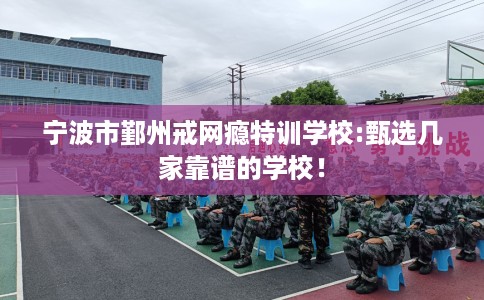 宁波市鄞州戒网瘾特训学校:甄选几家靠谱的学校！