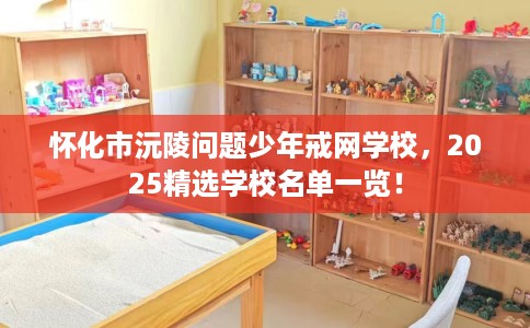 怀化市沅陵问题少年戒网学校，2025精选学校名单一览！