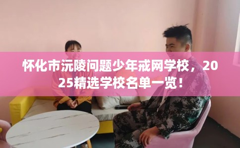 怀化市沅陵问题少年戒网学校，2025精选学校名单一览！