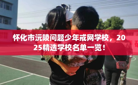 怀化市沅陵问题少年戒网学校，2025精选学校名单一览！