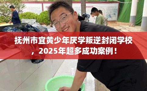抚州市宜黄少年厌学叛逆封闭学校，2025年超多成功案例！