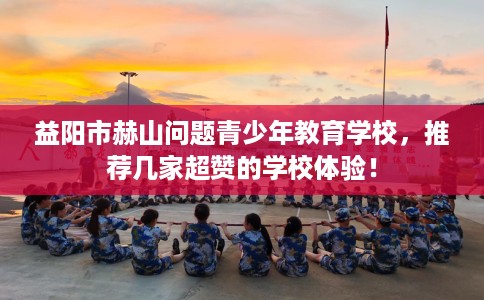 益阳市赫山问题青少年教育学校,推荐几家超赞的学校体验! 益阳市赫山问题青少年教育学校,推荐几家超赞的学校体验!