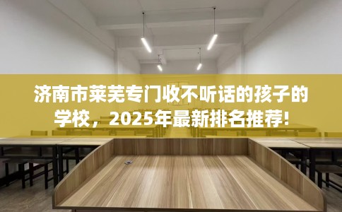 济南市莱芜专门收不听话的孩子的学校，2025年最新排名推荐!