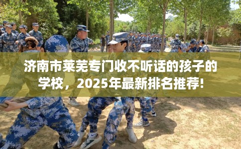 济南市莱芜专门收不听话的孩子的学校，2025年最新排名推荐!