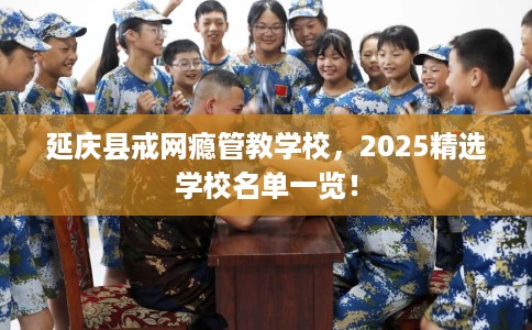 延庆县戒网瘾管教学校，2025精选学校名单一览！