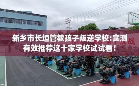 新乡市长垣管教孩子叛逆学校:实测有效推荐这十家学校试试看！