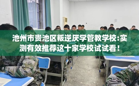 池州市贵池区叛逆厌学管教学校:实测有效推荐这十家学校试试看！