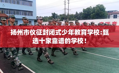 扬州市仪征封闭式少年教育学校:甄选十家靠谱的学校! 扬州市仪征封闭式少年教育学校:甄选十家靠谱的学校!