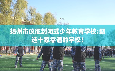 扬州市仪征封闭式少年教育学校:甄选十家靠谱的学校! 扬州市仪征封闭式少年教育学校:甄选十家靠谱的学校!