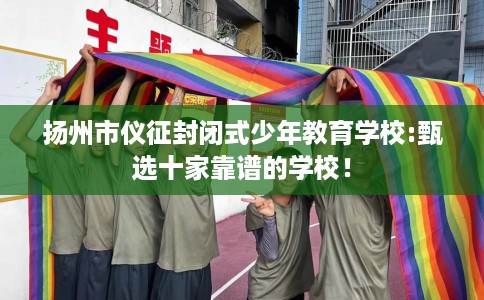 扬州市仪征封闭式少年教育学校:甄选十家靠谱的学校! 扬州市仪征封闭式少年教育学校:甄选十家靠谱的学校!