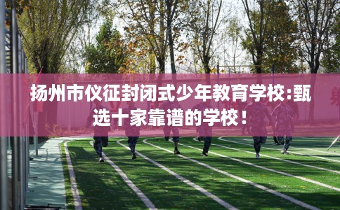扬州市仪征封闭式少年教育学校:甄选十家靠谱的学校！