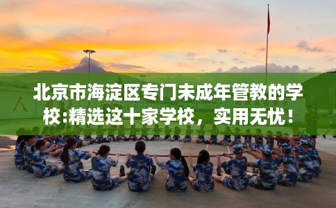 北京市海淀区专门未成年管教的学校:精选这十家学校,实用无忧! 北京市海淀区专门未成年管教的学校:精选这十家学校,实用无忧!