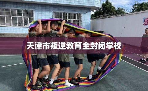 天津市叛逆教育全封闭学校 天津市叛逆教育全封闭学校