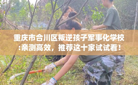 重庆市合川区叛逆孩子军事化学校:亲测高效,推荐这十家试试看! 重庆市合川区叛逆孩子军事化学校:亲测高效,推荐这十家试试看!