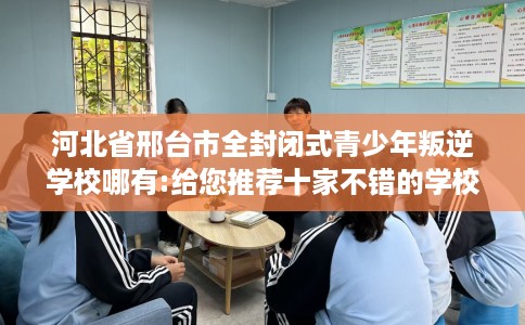 河北省邢台市全封闭式青少年叛逆学校哪有:给您推荐十家不错的学校！