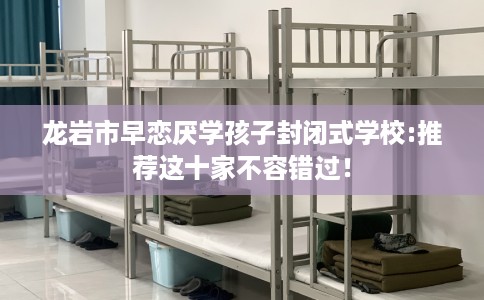 龙岩市早恋厌学孩子封闭式学校:推荐这十家不容错过! 龙岩市早恋厌学孩子封闭式学校:推荐这十家不容错过!