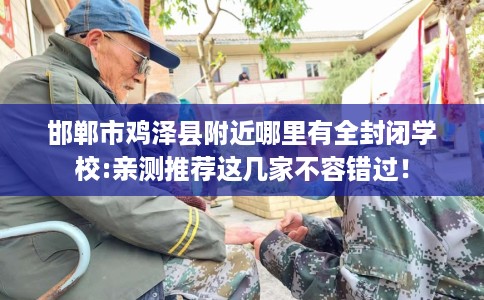 邯郸市鸡泽县附近哪里有全封闭学校:亲测推荐这几家不容错过！