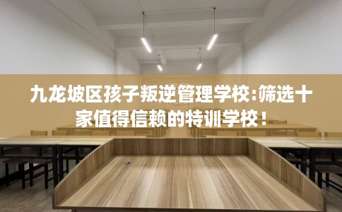 九龙坡区孩子叛逆管理学校:筛选十家值得信赖的特训学校！