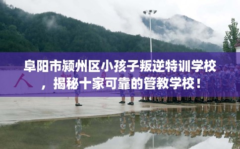 阜阳市颍州区小孩子叛逆特训学校,揭秘十家可靠的管教学校! 阜阳市颍州区小孩子叛逆特训学校,揭秘十家可靠的管教学校!