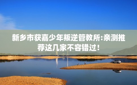 新乡市获嘉少年叛逆管教所:亲测推荐这几家不容错过! 新乡市获嘉少年叛逆管教所:亲测推荐这几家不容错过!