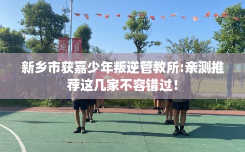 新乡市获嘉少年叛逆管教所:亲测推荐这几家不容错过! 新乡市获嘉少年叛逆管教所:亲测推荐这几家不容错过!