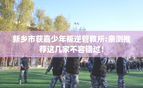 新乡市获嘉少年叛逆管教所:亲测推荐这几家不容错过! 新乡市获嘉少年叛逆管教所:亲测推荐这几家不容错过!