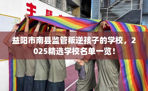 益阳市南县监管叛逆孩子的学校，2025精选学校名单一览！