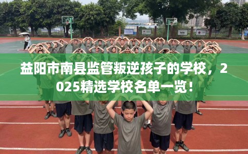 益阳市南县监管叛逆孩子的学校，2025精选学校名单一览！