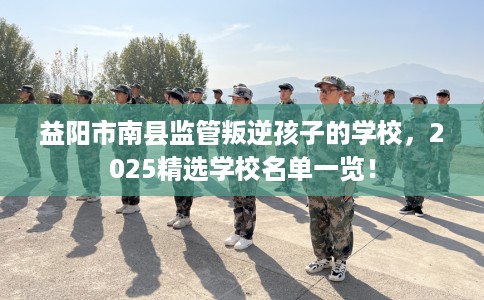益阳市南县监管叛逆孩子的学校，2025精选学校名单一览！