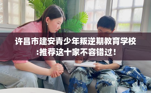 许昌市建安青少年叛逆期教育学校:推荐这十家不容错过! 许昌市建安青少年叛逆期教育学校:推荐这十家不容错过!