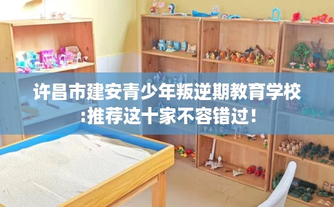 许昌市建安青少年叛逆期教育学校:推荐这十家不容错过! 许昌市建安青少年叛逆期教育学校:推荐这十家不容错过!