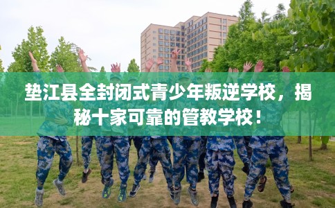 垫江县全封闭式青少年叛逆学校，揭秘十家可靠的管教学校！