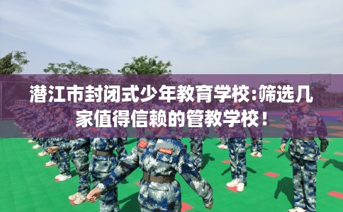 潜江市封闭式少年教育学校:筛选几家值得信赖的管教学校！