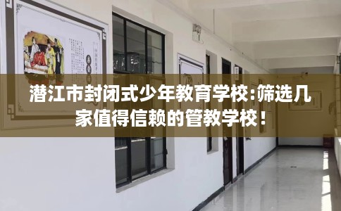 潜江市封闭式少年教育学校:筛选几家值得信赖的管教学校！