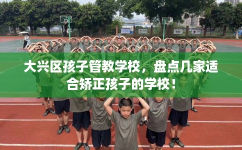 大兴区孩子管教学校，盘点几家适合矫正孩子的学校！