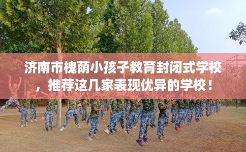 济南市槐荫小孩子教育封闭式学校，推荐这几家表现优异的学校！